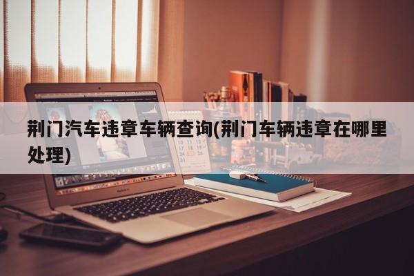 荆门汽车违章车辆查询(荆门车辆违章在哪里处理)