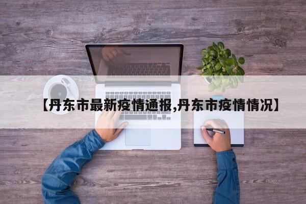 【丹东市最新疫情通报,丹东市疫情情况】