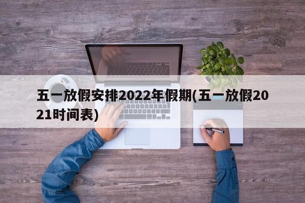 五一放假安排2022年假期(五一放假2021时间表)