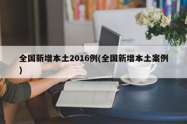 全国新增本土2016例(全国新增本土案例)
