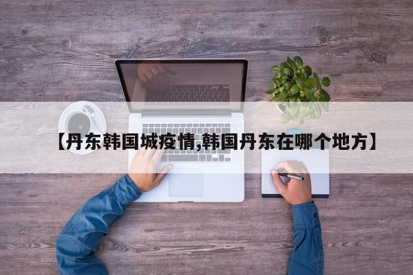 【丹东韩国城疫情,韩国丹东在哪个地方】