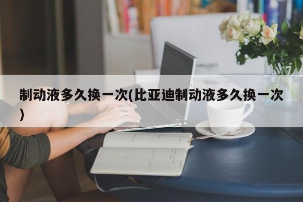 制动液多久换一次(比亚迪制动液多久换一次)