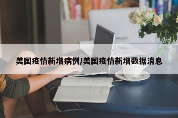 美国疫情新增病例/美国疫情新增数据消息