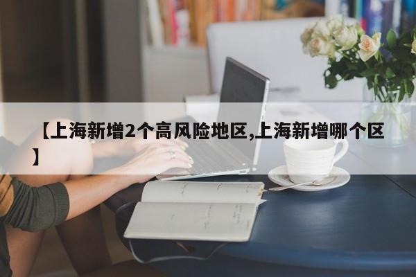 【上海新增2个高风险地区,上海新增哪个区】