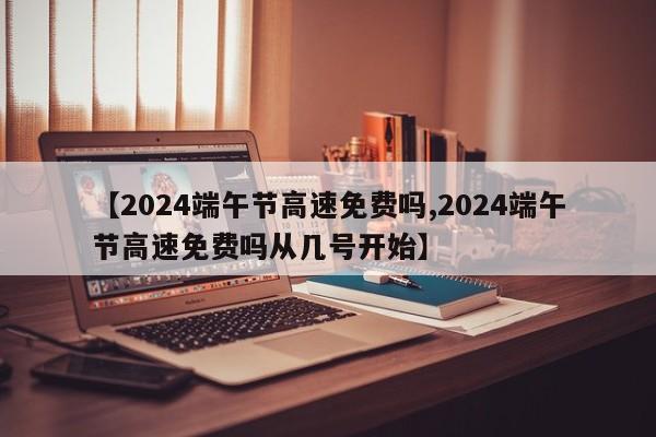 【2024端午节高速免费吗,2024端午节高速免费吗从几号开始】