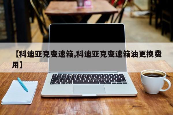 【科迪亚克变速箱,科迪亚克变速箱油更换费用】