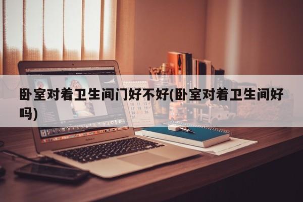 卧室对着卫生间门好不好(卧室对着卫生间好吗)