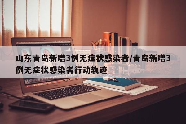 山东青岛新增3例无症状感染者/青岛新增3例无症状感染者行动轨迹