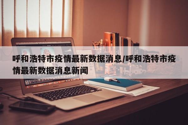 呼和浩特市疫情最新数据消息/呼和浩特市疫情最新数据消息新闻