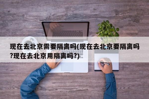 现在去北京需要隔离吗(现在去北京要隔离吗?现在去北京用隔离吗?)