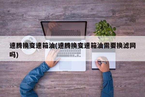 速腾换变速箱油(速腾换变速箱油需要换滤网吗)