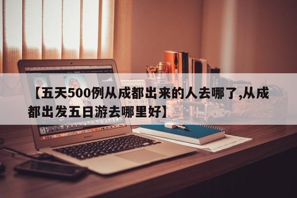 【五天500例从成都出来的人去哪了,从成都出发五日游去哪里好】