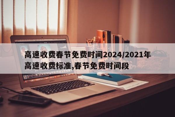 高速收费春节免费时间2024/2021年高速收费标准,春节免费时间段