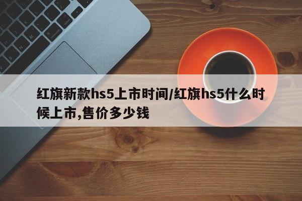 红旗新款hs5上市时间/红旗hs5什么时候上市,售价多少钱