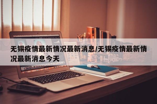 无锡疫情最新情况最新消息/无锡疫情最新情况最新消息今天