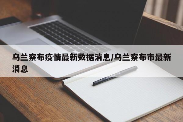 乌兰察布疫情最新数据消息/乌兰察布市最新消息