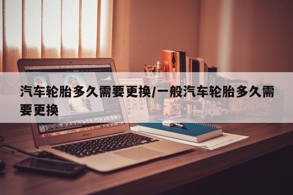 汽车轮胎多久需要更换/一般汽车轮胎多久需要更换