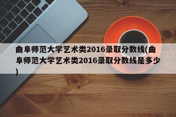 曲阜师范大学艺术类2016录取分数线(曲阜师范大学艺术类2016录取分数线是多少)