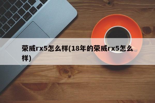 荣威rx5怎么样(18年的荣威rx5怎么样)