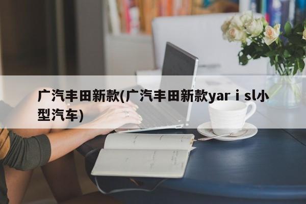 广汽丰田新款(广汽丰田新款yarⅰsl小型汽车)