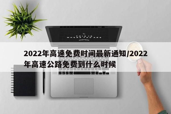 2022年高速免费时间最新通知/2022年高速公路免费到什么时候