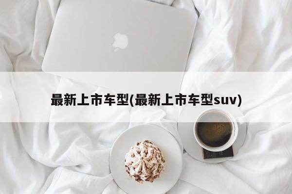 最新上市车型(最新上市车型suv)